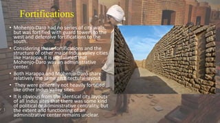 Fortifications
• Mohenjo-Daro had no series of city walls,
but was fortified with guard towers to the
west and defensive fortifications to the
south.
• Considering these fortifications and the
structure of other major Indus valley cities
like Harappa, it is postulated that
Mohenjo-Daro was an administrative
center.
• Both Harappa and Mohenjo-Daro share
relatively the same architectural layout
• They were generally not heavily fortified
like other Indus Valley sites.
• It is obvious from the identical city layouts
of all Indus sites that there was some kind
of political or administrative centrality, but
the extent and functioning of an
administrative center remains unclear.
 