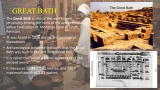GREAT BATH
• The Great Bath is one of the well-known
structures among the ruins of the ancient Indus
Valley Civilization at Mohenjo-Daro in Sindh,
Pakistan.
• It was found in 1926 during archaeological
excavations.
• Archaeological evidence indicates that the Great
Bath was built in the 3rd millennium BCE.
• It is called the "earliest public water tank of the
ancient world".
• It measures 11.88 × 7.01 metres, and has a
maximum depth of 2.43 metres.
 