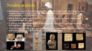 Notable artifacts
• Numerous objects found in excavation include seated and standing figures,
copper and stone tools, carved seals, balance-scales and weights, gold
and jewellery, and children's toys.
• Many bronze and copper pieces, such as figurines and bowls, have been
recovered from the site,
• It shows that the inhabitants of Mohenjo-Daro understood how to utilize
the lost wax technique.
• The furnaces found at the site are believed to have been used for copper
works and melting the metals as opposed to smelting.
 