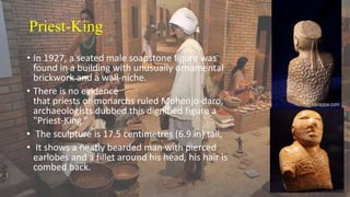 Priest-King
• In 1927, a seated male soapstone figure was
found in a building with unusually ornamental
brickwork and a wall-niche.
• There is no evidence
that priests or monarchs ruled Mohenjo-daro,
archaeologists dubbed this dignified figure a
"Priest-King.“
• The sculpture is 17.5 centimetres (6.9 in) tall,
• It shows a neatly bearded man with pierced
earlobes and a fillet around his head, his hair is
combed back.
 