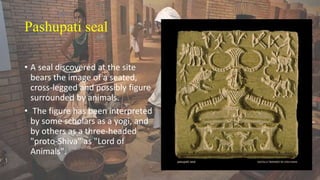 Pashupati seal
• A seal discovered at the site
bears the image of a seated,
cross-legged and possibly figure
surrounded by animals.
• The figure has been interpreted
by some scholars as a yogi, and
by others as a three-headed
"proto-Shiva" as "Lord of
Animals".
 