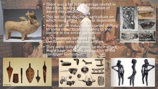 • There was a fall in the average rainfall in
the cities leading to the formation of
desert-like condition.
• This led to the decline in agriculture on
which most of the trade was dependent.
• People of the Indus Valley started shifting
to some other location leading to the
decline in the entire civilization.
• It is commonly believed that
the Aryans were the next settlers.
• They were skilled fighters, so their attack
might have led to the destruction of the
Harappan Civilization.
 