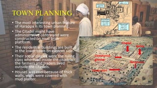 TOWN PLANNING
• The most interesting urban feature
of Harappa is its town planning.
• The Citadel might have
administrative centre and were
constructed on mud brick
platform.
• The residential buildings are built
in the lower town on eastern side.
• Their social classes were the ruling
class who lived inside the citadels -
the farmers and traders lived
outside the citadels.
• Houses was cool because of thick
walls, walls were covered with
mud plaster.
Ceremonial
ground
Citadel
Bailey
Reservoirs
Lower part
 