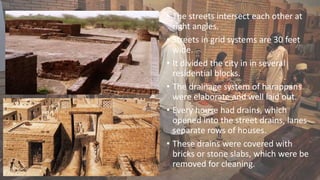 • The streets intersect each other at
right angles.
• Streets in grid systems are 30 feet
wide.
• It divided the city in in several
residential blocks.
• The drainage system of harappans
were elaborate and well laid out.
• Every house had drains, which
opened into the street drains, lanes
separate rows of houses.
• These drains were covered with
bricks or stone slabs, which were be
removed for cleaning.
 