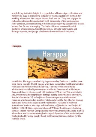 people living in it at its height. It is regarded as a Bronze Age civilization, and
people who lived in the historic Indus River Valley created new methods for
working with metals like copper, bronze, lead, and tin. They also engaged in
elaborate craftsmanship, particularly with items made of the semi-precious
stone carnelian, and seal carving, which involves engraving designs onto a seal's
bottom face for use in stamping. The Indus cities are renowned for their
masterful urban planning, baked brick homes, intricate water supply and
drainage systems, and groups of substantial non-residential structures.
Harappa
In addition, Harappa, a walled city in present-day Pakistan, is said to have
been home to up to 23,500 people who lived in sculpted buildings with flat
roofs constructed of red sand and clay. The city contained fortified
administrative and religious centres similar to those found in Mohenjo-
Daro, and it covered an area of 150 hectares (370 acres). The ancient city
site, which sustained significant damage during the British era of control,
lies six kilometres (3.7 miles) from the contemporary settlement of
Harappa, which served as a railway station during the Raj. Charles Masson
published the earliest account of the remains of Harappa in his book
Narrative of Various Journeys in Balochistan, Afghanistan, the Panjab, &
Kalât in 1842. British engineers John and William Brunton were building
the East Indian Railway Company line between Karachi and Lahore in 1856
when their workers unknowingly destroyed the ruins of the ancient city of
Brahminabad by using nearby hard, well-burned bricks as ballast for the
railroad track.
 