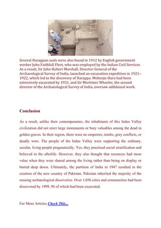 Several Harappan seals were also found in 1912 by English government
worker John Faithfull Fleet, who was employed by the Indian Civil Services.
As a result, Sir John Hubert Marshall, Director-General of the
Archaeological Survey of India, launched an excavation expedition in 1921–
1922, which led to the discovery of Harappa. Mohenjo-Daro had been
extensively excavated by 1931, and Sir Mortimer Wheeler, the second
director of the Archaeological Survey of India, oversaw additional work.
Conclusion
As a result, unlike their contemporaries, the inhabitants of this Indus Valley
civilization did not erect large monuments or bury valuables among the dead in
golden graves. In their region, there were no emperors, tombs, gory conflicts, or
deadly wars. The people of the Indus Valley were supporting the ordinary,
secular, living people pragmatically. Yes, they practised social stratification and
believed in the afterlife. However, they also thought that resources had more
value when they were shared among the living rather than being on display or
buried deep down. Ultimately, the partition of India in 1947 resulted in the
creation of the new country of Pakistan. Pakistan inherited the majority of the
ensuing archaeological discoveries. Over 1,056 cities and communities had been
discovered by 1999, 96 of which had been excavated.
For More Articles Check This...
 
