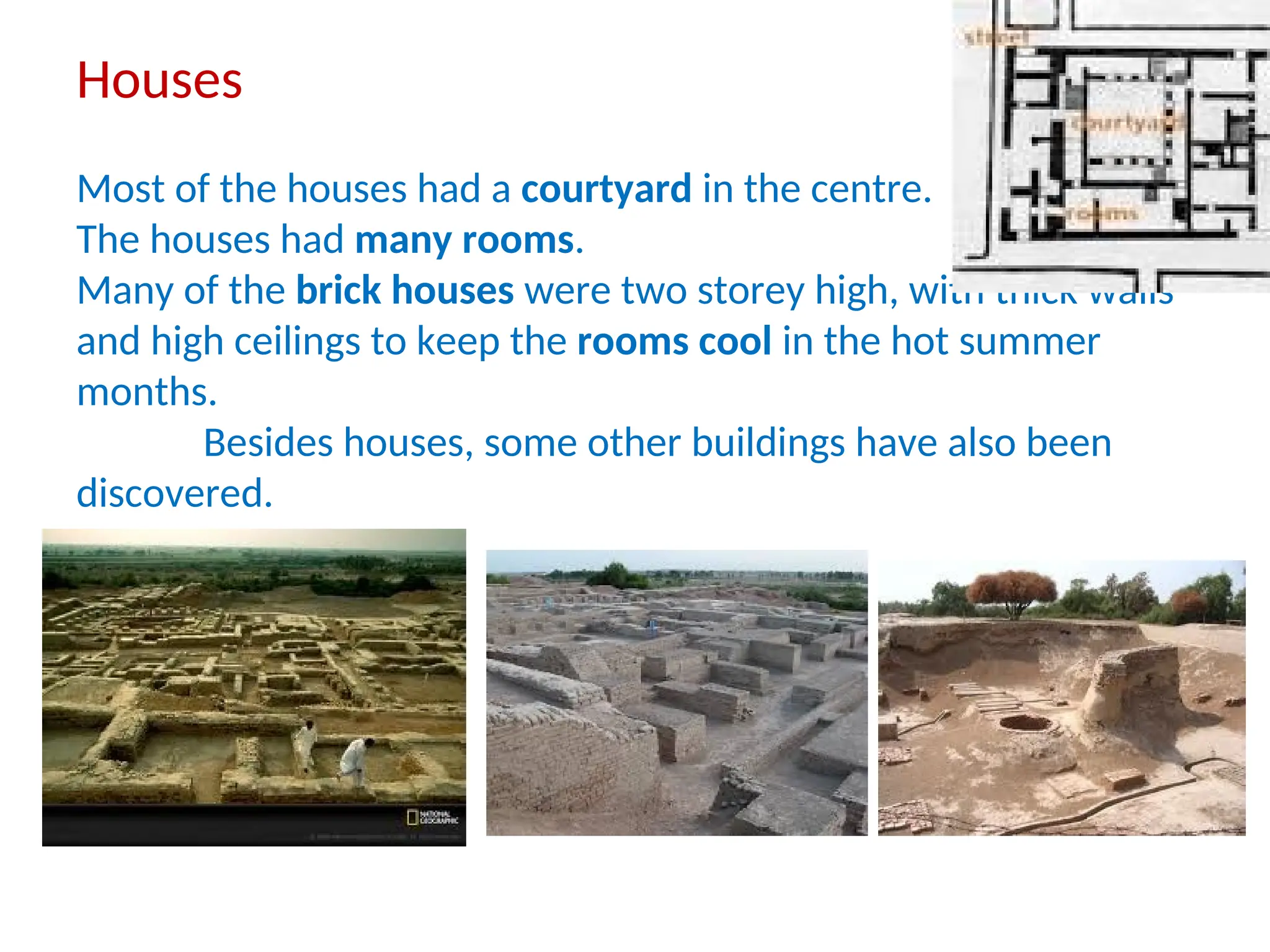 Houses
Most of the houses had a courtyard in the centre.
The houses had many rooms.
Many of the brick houses were two storey high, with thick walls
and high ceilings to keep the rooms cool in the hot summer
months.
Besides houses, some other buildings have also been
discovered.
 
