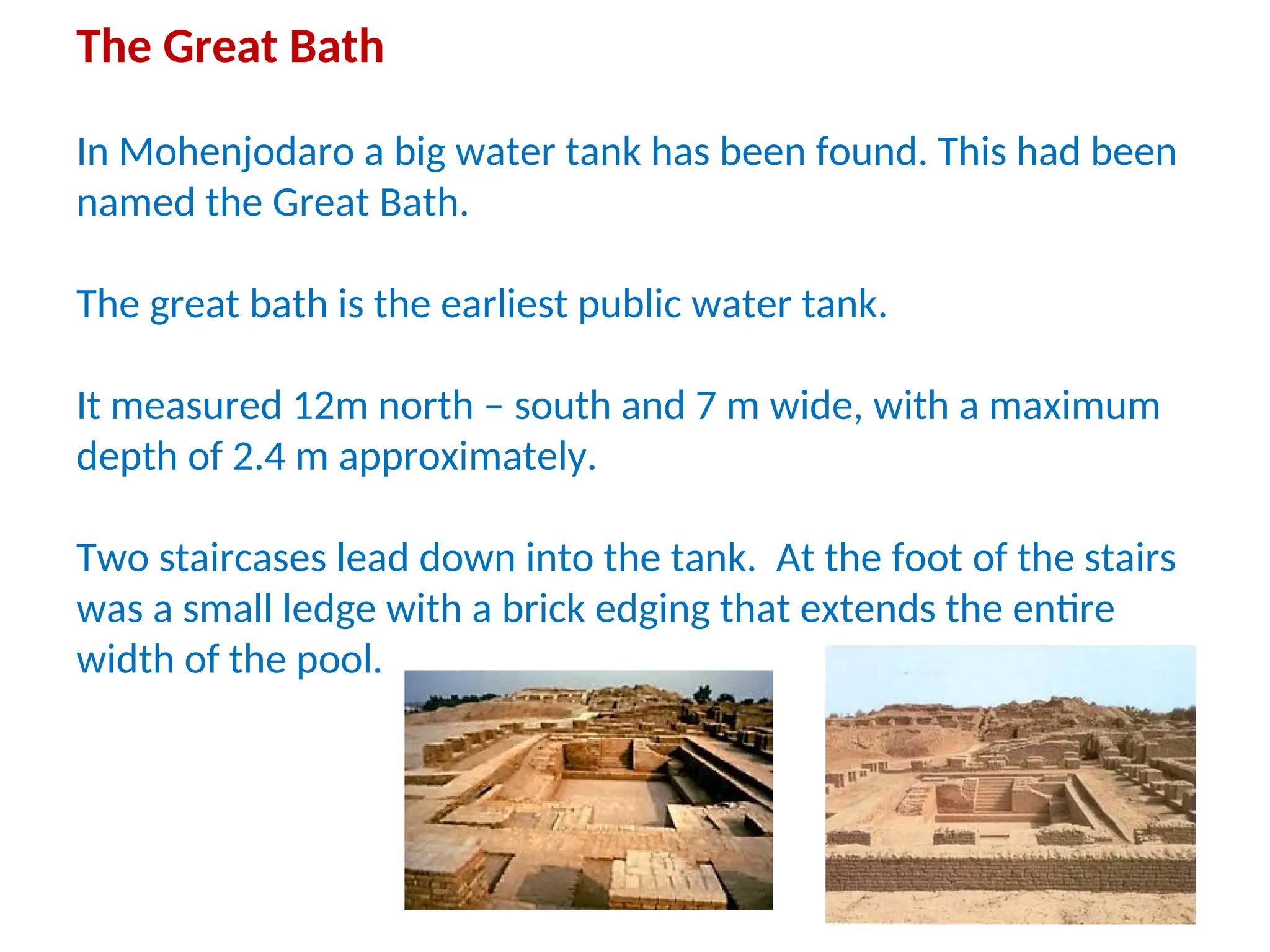 The Great Bath
In Mohenjodaro a big water tank has been found. This had been
named the Great Bath.
The great bath is the earliest public water tank.
It measured 12m north – south and 7 m wide, with a maximum
depth of 2.4 m approximately.
Two staircases lead down into the tank. At the foot of the stairs
was a small ledge with a brick edging that extends the entire
width of the pool.
 