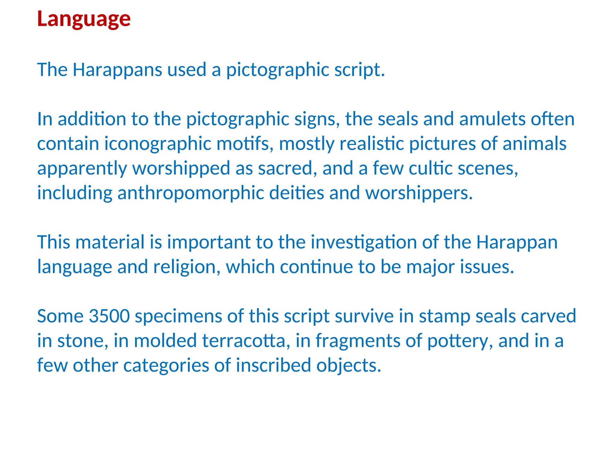 Language
The Harappans used a pictographic script.
In addition to the pictographic signs, the seals and amulets often
contain iconographic motifs, mostly realistic pictures of animals
apparently worshipped as sacred, and a few cultic scenes,
including anthropomorphic deities and worshippers.
This material is important to the investigation of the Harappan
language and religion, which continue to be major issues.
Some 3500 specimens of this script survive in stamp seals carved
in stone, in molded terracotta, in fragments of pottery, and in a
few other categories of inscribed objects.
 