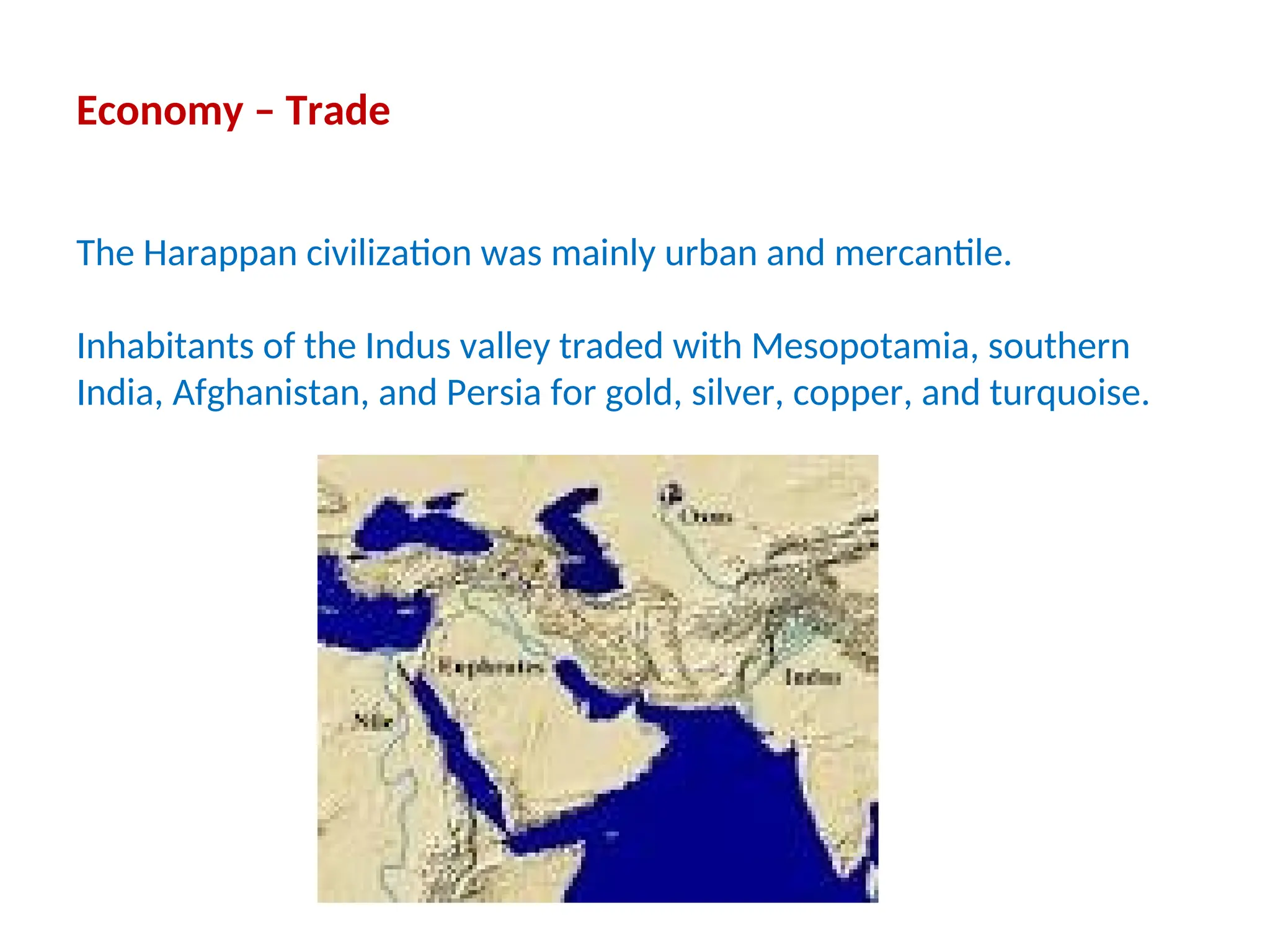 Economy – Trade
The Harappan civilization was mainly urban and mercantile.
Inhabitants of the Indus valley traded with Mesopotamia, southern
India, Afghanistan, and Persia for gold, silver, copper, and turquoise.
 