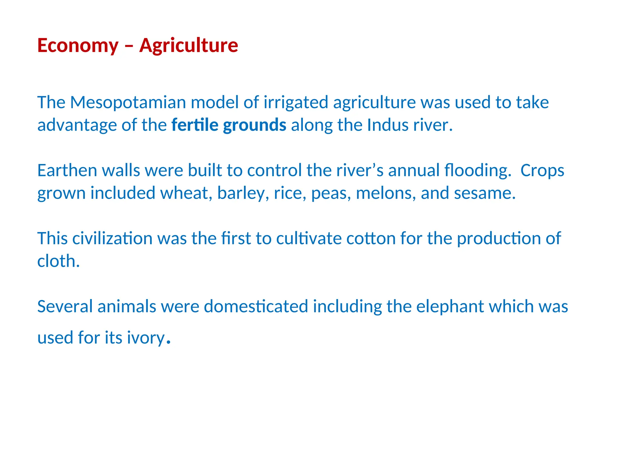 Economy – Agriculture
The Mesopotamian model of irrigated agriculture was used to take
advantage of the fertile grounds along the Indus river.
Earthen walls were built to control the river’s annual flooding. Crops
grown included wheat, barley, rice, peas, melons, and sesame.
This civilization was the first to cultivate cotton for the production of
cloth.
Several animals were domesticated including the elephant which was
used for its ivory.
 