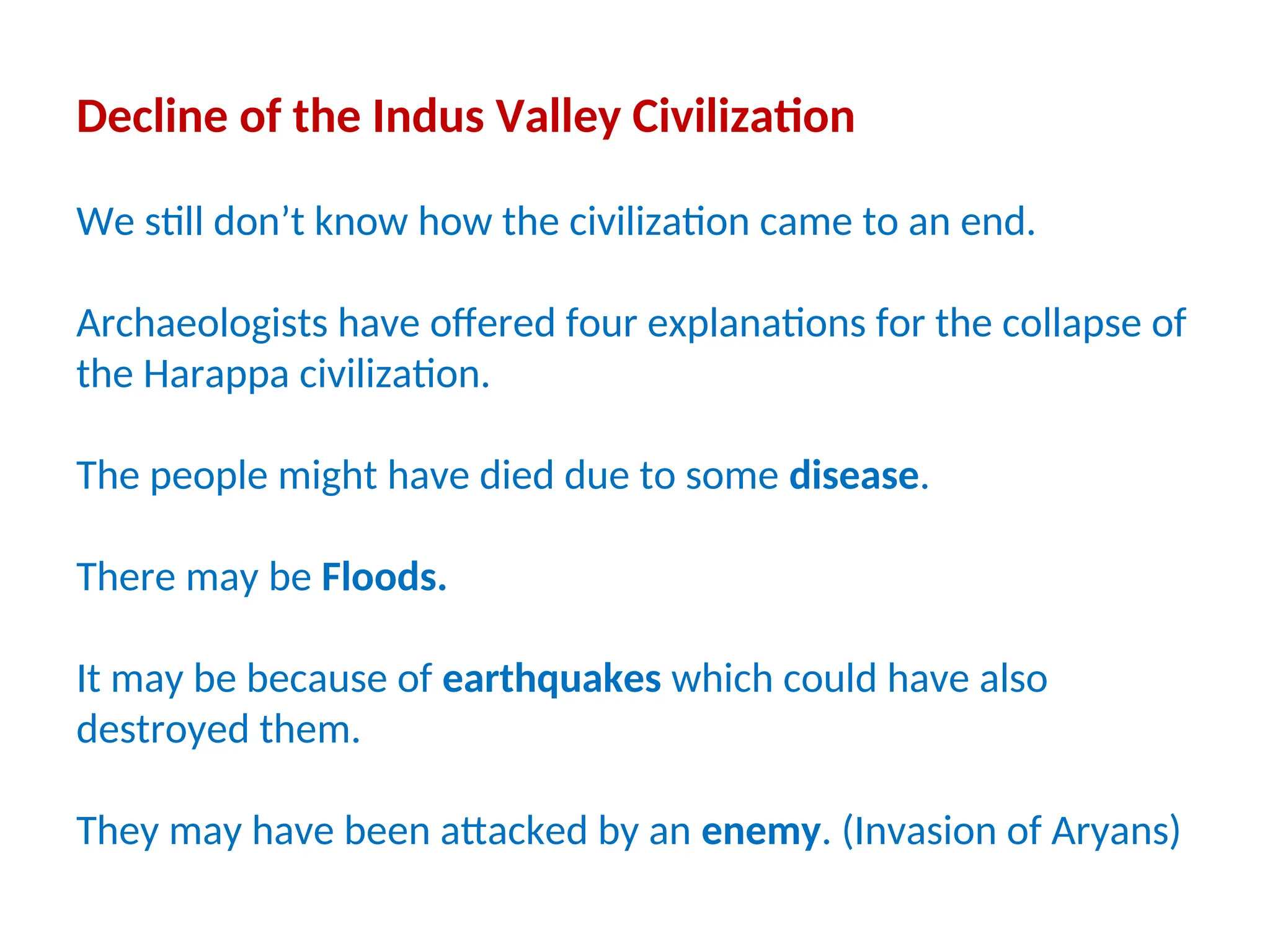 Decline of the Indus Valley Civilization
We still don’t know how the civilization came to an end.
Archaeologists have offered four explanations for the collapse of
the Harappa civilization.
The people might have died due to some disease.
There may be Floods.
It may be because of earthquakes which could have also
destroyed them.
They may have been attacked by an enemy. (Invasion of Aryans)
 