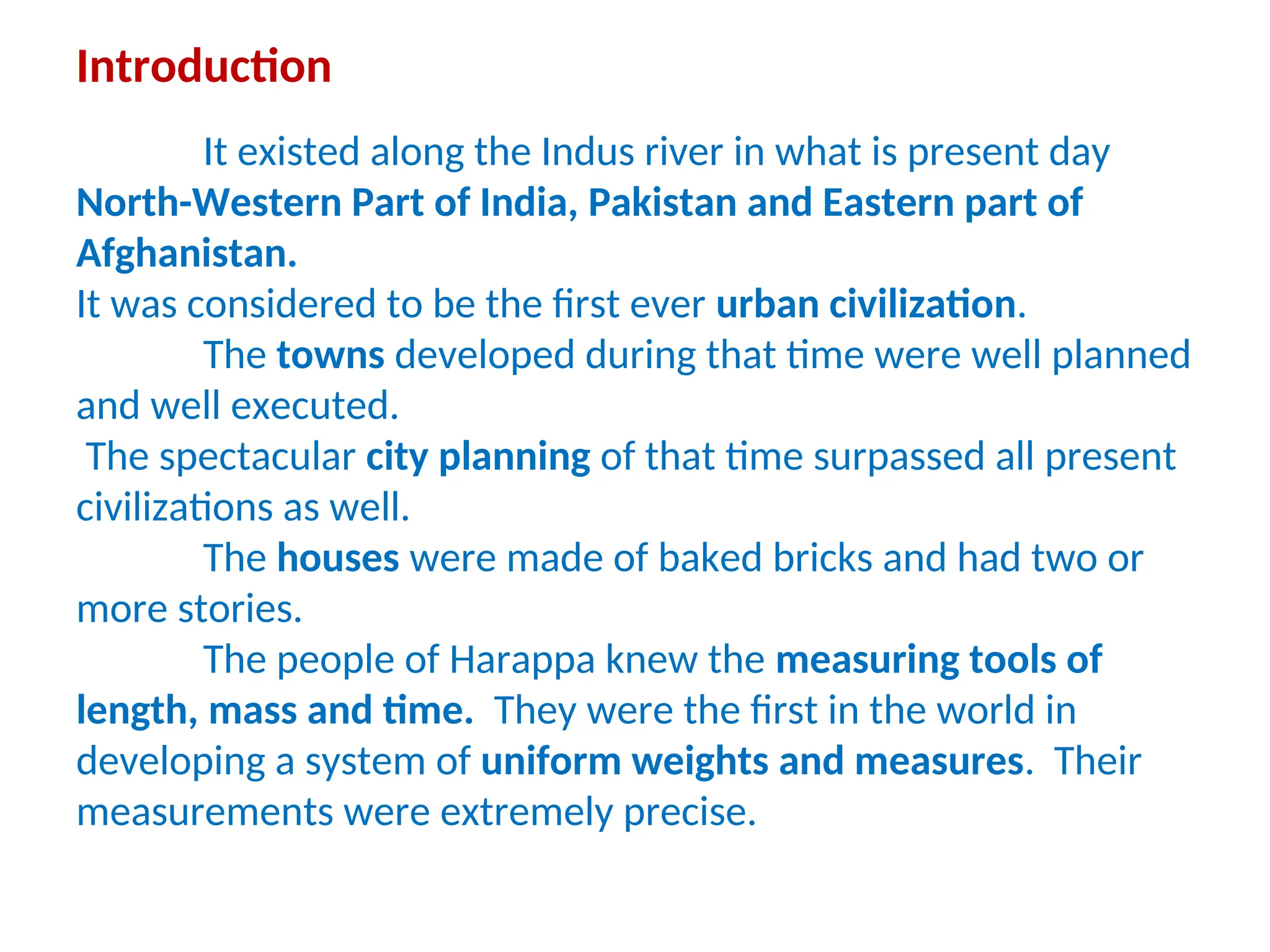 Introduction
It existed along the Indus river in what is present day
North-Western Part of India, Pakistan and Eastern part of
Afghanistan.
It was considered to be the first ever urban civilization.
The towns developed during that time were well planned
and well executed.
The spectacular city planning of that time surpassed all present
civilizations as well.
The houses were made of baked bricks and had two or
more stories.
The people of Harappa knew the measuring tools of
length, mass and time. They were the first in the world in
developing a system of uniform weights and measures. Their
measurements were extremely precise.
 
