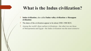 What is the Indus civilization?
? Indus civilization, also called Indus valley civilization or Harappan
civilization
? The dates of the civilization appear to be about 2500–1900 BCE.
? Among the world’s three earliest civilizations—the other two are those
of Mesopotamia and Egypt—the Indus civilization was the most extensive
 