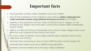 Important facts
? The Population of Indus Valley Civilization was over 5 million
? Most of the inhabitants of the civilization were artisans (skilled craftspeople who
create handmade products using traditional techniques and tools.) and traders.
? Majority of the population of Indus Valley Civilization lived in villages, it is not
evident as the villages may have been constructed of destructible materials like
mud or timber.
? Hence, it is difficult to find out the lifestyle and culture in these villages which have
been lost over a period of time without any trace.
? The Indus Valley Civilization was a highly sophisticated civilization with a much-
organised way of living.
? Mohenjo-Daro measuring an area of about 300 hectares was the largest city.
? Mohenjo-Daro might have had a 40000-strong population.
? Allahdino was the smallest site in the Indus Valley Civilization
 