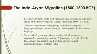 The Indo-Aryan Migration (1800-1500 BCE)
? Foreigners from the north are believed to have migrated to India and
settled in the Indus Valley and Ganges Plain from 1800-1500 BCE.
? The most prominent of these groups spoke Indo-European
languages and were called Aryans, or “noble people” in the Sanskrit
language.
? These Indo-Aryans were a branch of the Indo-Iranians, who
originated in present-day northern Afghanistan. By 1500 BCE, the
Indo-Aryans had created small herding and agricultural
communities across northern India.
 