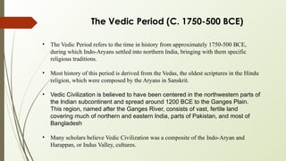 The Vedic Period (C. 1750-500 BCE)
• The Vedic Period refers to the time in history from approximately 1750-500 BCE,
during which Indo-Aryans settled into northern India, bringing with them specific
religious traditions.
• Most history of this period is derived from the Vedas, the oldest scriptures in the Hindu
religion, which were composed by the Aryans in Sanskrit.
• Vedic Civilization is believed to have been centered in the northwestern parts of
the Indian subcontinent and spread around 1200 BCE to the Ganges Plain.
This region, named after the Ganges River, consists of vast, fertile land
covering much of northern and eastern India, parts of Pakistan, and most of
Bangladesh
• Many scholars believe Vedic Civilization was a composite of the Indo-Aryan and
Harappan, or Indus Valley, cultures.
 