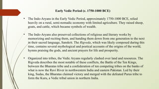 Early Vedic Period (c. 1750-1000 BCE)
• The Indo-Aryans in the Early Vedic Period, approximately 1750-1000 BCE, relied
heavily on a rural, semi-nomadic economy with limited agriculture. They raised sheep,
goats, and cattle, which became symbols of wealth.
• The Indo-Aryans also preserved collections of religious and literary works by
memorizing and reciting them, and handing them down from one generation to the next
in their sacred language, Sanskrit. The Rigveda, which was likely composed during this
time, contains several mythological and poetical accounts of the origins of the world,
hymns praising the gods, and ancient prayers for life and prosperity.
• Organized into tribes, the Vedic Aryans regularly clashed over land and resources. The
Rigveda describes the most notable of these conflicts, the Battle of the Ten Kings,
between the Bharatas tribe and a confederation of ten competing tribes on the banks of
what is now the Ravi River in northwestern India and eastern Pakistan. Led by their
king, Sudas, the Bharatas claimed victory and merged with the defeated Purus tribe to
form the Kuru, a Vedic tribal union in northern India.
 