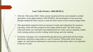Later Vedic Period (c. 1000-500 BCE)
• After the 12th century BCE, Vedic society transitioned from semi-nomadic to settled
agriculture. From approximately 1000-500 BCE, the development of iron axes and
ploughs enabled the Indo Aryans to settle the thick forests on the western Ganges Plain.
• This agricultural expansion led to an increase in trade and competition for resources,
and many of the old tribes merged to form larger political units. The Indo-Aryans
cultivated wheat, rice and barley and implemented new crafts, such as carpentry, leather
work, tanning, pottery, jewelry crafting, textile dying, and wine making.
• Economic exchanges were conducted through gift giving, particularly between kings
and priests, and barter using cattle as a unit of currency. While gold, silver, bronze,
copper, tin, and lead are mentioned in some hymns as trade items, there is no indication
of the use of coins.
 