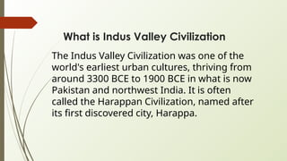 What is Indus Valley Civilization
The Indus Valley Civilization was one of the
world's earliest urban cultures, thriving from
around 3300 BCE to 1900 BCE in what is now
Pakistan and northwest India. It is often
called the Harappan Civilization, named after
its first discovered city, Harappa.
 