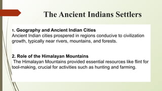 The Ancient Indians Settlers
1. Geography and Ancient Indian Cities
Ancient Indian cities prospered in regions conducive to civilization
growth, typically near rivers, mountains, and forests.
2. Role of the Himalayan Mountains
The Himalayan Mountains provided essential resources like flint for
tool-making, crucial for activities such as hunting and farming.
 