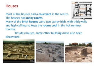 Houses
Most of the houses had a courtyard in the centre.
The houses had many rooms.
Many of the brick houses were two storey high, with thick walls
and high ceilings to keep the rooms cool in the hot summer
months.
Besides houses, some other buildings have also been
discovered.
 