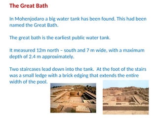 The Great Bath
In Mohenjodaro a big water tank has been found. This had been
named the Great Bath.
The great bath is the earliest public water tank.
It measured 12m north – south and 7 m wide, with a maximum
depth of 2.4 m approximately.
Two staircases lead down into the tank. At the foot of the stairs
was a small ledge with a brick edging that extends the entire
width of the pool.
 