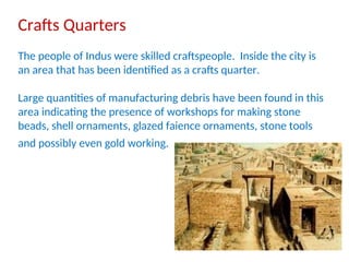 Crafts Quarters
The people of Indus were skilled craftspeople. Inside the city is
an area that has been identified as a crafts quarter.
Large quantities of manufacturing debris have been found in this
area indicating the presence of workshops for making stone
beads, shell ornaments, glazed faience ornaments, stone tools
and possibly even gold working.
 