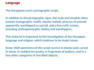 Language
The Harappans used a pictographic script.
In addition to the pictographic signs, the seals and amulets often
contain iconographic motifs, mostly realistic pictures of animals
apparently worshipped as sacred, and a few cultic scenes,
including anthropomorphic deities and worshippers.
This material is important to the investigation of the Harappan
language and religion, which continue to be major issues.
Some 3500 specimens of this script survive in stamp seals carved
in stone, in molded terracotta, in fragments of pottery, and in a
few other categories of inscribed objects.
 