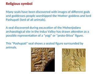 Religious symbol
Many seals have been discovered with images of different gods
and goddesses people worshipped the Mother goddess and lord
Pashupati (lord of all animals).
A seal discovered during excavation of the Mohenjodaro
archaeological site in the Indus Valley has drawn attention as a
possible representation of a “yogi” or “proto-Shiva” figure.
This “Pashupati” seal shows a seated figure surrounded by
animals.
 