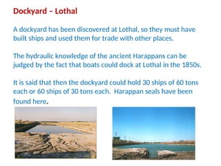 Dockyard – Lothal
A dockyard has been discovered at Lothal, so they must have
built ships and used them for trade with other places.
The hydraulic knowledge of the ancient Harappans can be
judged by the fact that boats could dock at Lothal in the 1850s.
It is said that then the dockyard could hold 30 ships of 60 tons
each or 60 ships of 30 tons each. Harappan seals have been
found here.
 