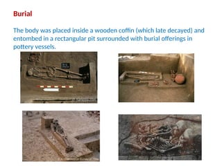 Burial
The body was placed inside a wooden coffin (which late decayed) and
entombed in a rectangular pit surrounded with burial offerings in
pottery vessels.
 
