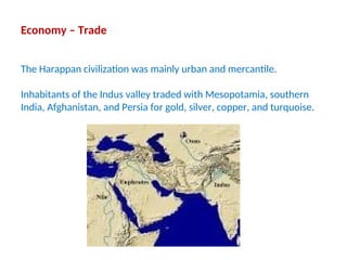 Economy – Trade
The Harappan civilization was mainly urban and mercantile.
Inhabitants of the Indus valley traded with Mesopotamia, southern
India, Afghanistan, and Persia for gold, silver, copper, and turquoise.
 