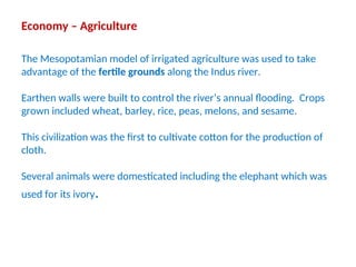 Economy – Agriculture
The Mesopotamian model of irrigated agriculture was used to take
advantage of the fertile grounds along the Indus river.
Earthen walls were built to control the river’s annual flooding. Crops
grown included wheat, barley, rice, peas, melons, and sesame.
This civilization was the first to cultivate cotton for the production of
cloth.
Several animals were domesticated including the elephant which was
used for its ivory.
 