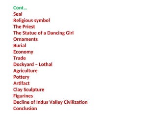 Cont…
Seal
Religious symbol
The Priest
The Statue of a Dancing Girl
Ornaments
Burial
Economy
Trade
Dockyard – Lothal
Agriculture
Pottery
Artifact
Clay Sculpture
Figurines
Decline of Indus Valley Civilization
Conclusion
 