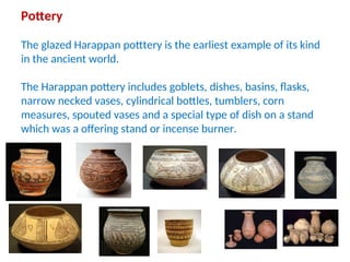 Pottery
The glazed Harappan potttery is the earliest example of its kind
in the ancient world.
The Harappan pottery includes goblets, dishes, basins, flasks,
narrow necked vases, cylindrical bottles, tumblers, corn
measures, spouted vases and a special type of dish on a stand
which was a offering stand or incense burner.
 