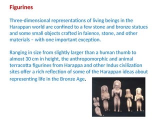 Figurines
Three-dimensional representations of living beings in the
Harappan world are confined to a few stone and bronze statues
and some small objects crafted in faience, stone, and other
materials – with one important exception.
Ranging in size from slightly larger than a human thumb to
almost 30 cm in height, the anthropomorphic and animal
terracotta figurines from Harappa and other Indus civilization
sites offer a rich reflection of some of the Harappan ideas about
representing life in the Bronze Age.
 