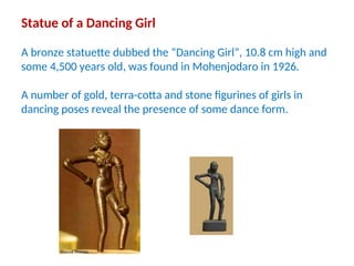 Statue of a Dancing Girl
A bronze statuette dubbed the “Dancing Girl”, 10.8 cm high and
some 4,500 years old, was found in Mohenjodaro in 1926.
A number of gold, terra-cotta and stone figurines of girls in
dancing poses reveal the presence of some dance form.
 