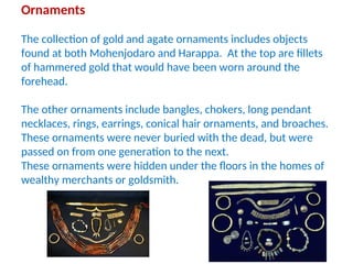 Ornaments
The collection of gold and agate ornaments includes objects
found at both Mohenjodaro and Harappa. At the top are fillets
of hammered gold that would have been worn around the
forehead.
The other ornaments include bangles, chokers, long pendant
necklaces, rings, earrings, conical hair ornaments, and broaches.
These ornaments were never buried with the dead, but were
passed on from one generation to the next.
These ornaments were hidden under the floors in the homes of
wealthy merchants or goldsmith.
 