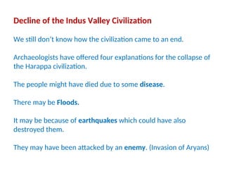 Decline of the Indus Valley Civilization
We still don’t know how the civilization came to an end.
Archaeologists have offered four explanations for the collapse of
the Harappa civilization.
The people might have died due to some disease.
There may be Floods.
It may be because of earthquakes which could have also
destroyed them.
They may have been attacked by an enemy. (Invasion of Aryans)
 