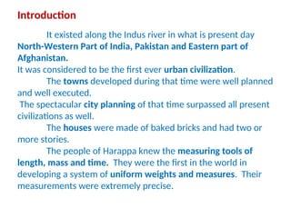 Introduction
It existed along the Indus river in what is present day
North-Western Part of India, Pakistan and Eastern part of
Afghanistan.
It was considered to be the first ever urban civilization.
The towns developed during that time were well planned
and well executed.
The spectacular city planning of that time surpassed all present
civilizations as well.
The houses were made of baked bricks and had two or
more stories.
The people of Harappa knew the measuring tools of
length, mass and time. They were the first in the world in
developing a system of uniform weights and measures. Their
measurements were extremely precise.
 