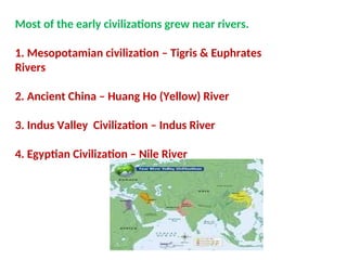 Most of the early civilizations grew near rivers.
1. Mesopotamian civilization – Tigris & Euphrates
Rivers
2. Ancient China – Huang Ho (Yellow) River
3. Indus Valley Civilization – Indus River
4. Egyptian Civilization – Nile River
 