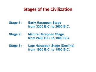 Stages of the Civilization
Stage 1 : Early Harappan Stage
from 3300 B.C. to 2600 B.C.
Stage 2 : Mature Harappan Stage
from 2600 B.C. to 1900 B.C.
Stage 3 : Late Harappan Stage (Decline)
from 1900 B.C. to 1500 B.C.
 
