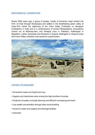 HISTORICAL CONDITION
Nearly 5000 years ago, a group of people, mostly of Sumerian origin landed into
N.W. of India through Khyberpass and settled in the breathtaking green valley of
Indus.This marks the beginning of the Indus Valley Civilisation or Harappan
Civilizations in India and is a contemporary of ancient Mesopotamia. Excavations
carried out at Mohenjo-daro and Harappa (now in Pakistan), Kalibangan in
Rajasthan, Lothal, Sukortada and Dholavira in Gujarat, Rakhigarhi in Haryana show
that Indus Valley civilisation had spread to a great extent.
LIVING STANDARD
• Ornaments made out of gold and ivory
• Hygiene and cleanliness were among the high priorities of society
• Evidence of quality municipal planning and efficient municipal government
• Low wealth concentration through clear social levelling
• Access to water and supples and drainage facilities
• Granaries
 