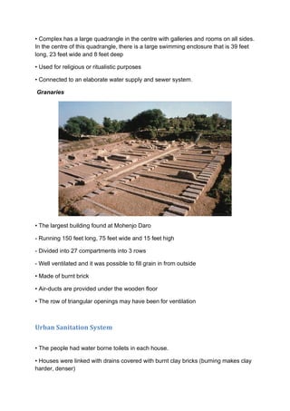 • Complex has a large quadrangle in the centre with galleries and rooms on all sides.
In the centre of this quadrangle, there is a large swimming enclosure that is 39 feet
long, 23 feet wide and 8 feet deep
• Used for religious or ritualistic purposes
• Connected to an elaborate water supply and sewer system.
Granaries
• The largest building found at Mohenjo Daro
- Running 150 feet long, 75 feet wide and 15 feet high
- Divided into 27 compartments into 3 rows
- Well ventilated and it was possible to fill grain in from outside
• Made of burnt brick
• Air-ducts are provided under the wooden floor
• The row of triangular openings may have been for ventilation
Urban Sanitation System
• The people had water borne toilets in each house.
• Houses were linked with drains covered with burnt clay bricks (burning makes clay
harder, denser)
 