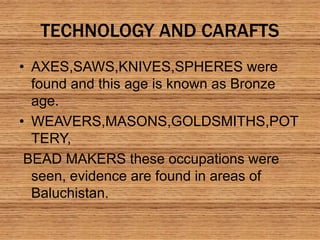 TECHNOLOGY AND CARAFTS
• AXES,SAWS,KNIVES,SPHERES were
found and this age is known as Bronze
age.
• WEAVERS,MASONS,GOLDSMITHS,POT
TERY,
BEAD MAKERS these occupations were
seen, evidence are found in areas of
Baluchistan.
 