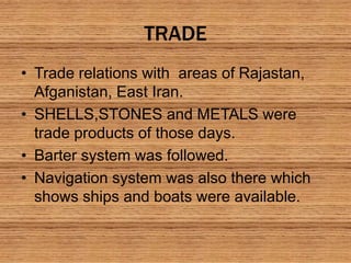 TRADE
• Trade relations with areas of Rajastan,
Afganistan, East Iran.
• SHELLS,STONES and METALS were
trade products of those days.
• Barter system was followed.
• Navigation system was also there which
shows ships and boats were available.
 
