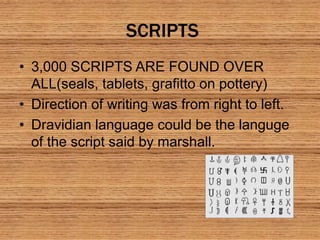 SCRIPTS
• 3,000 SCRIPTS ARE FOUND OVER
ALL(seals, tablets, grafitto on pottery)
• Direction of writing was from right to left.
• Dravidian language could be the languge
of the script said by marshall.
 