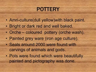 POTTERY
• Amri-culture(dull yellow)with black paint.
• Bright or dark red and well baked.
• Orche – coloured pottery (orche wash).
• Painted grey ware (iron age culture).
• Seals around 2000 were found with
carvings of animals and gods.
• Pots were found which were beautifully
painted and pictography was done.
 