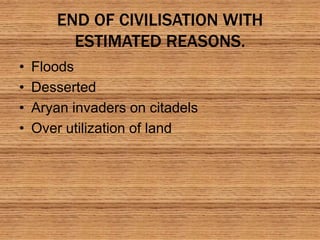 END OF CIVILISATION WITH
ESTIMATED REASONS.
• Floods
• Desserted
• Aryan invaders on citadels
• Over utilization of land
 